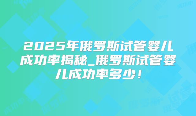2025年俄罗斯试管婴儿成功率揭秘_俄罗斯试管婴儿成功率多少!