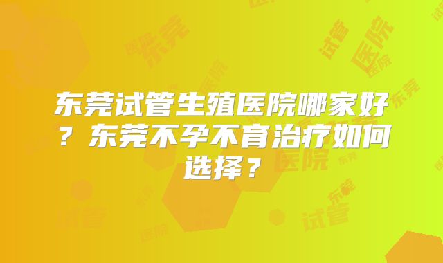 东莞试管生殖医院哪家好?东莞不孕不育治疗如何选择?