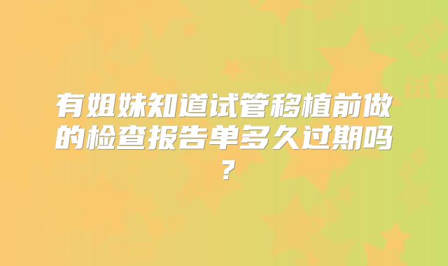 有姐妹知道试管移植前做的检查报告单多久过期吗？