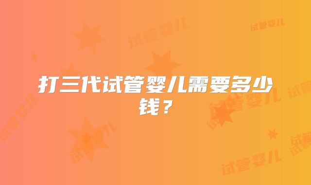 打三代试管婴儿需要多少钱?
