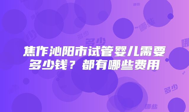 焦作沁阳市试管婴儿需要多少钱？都有哪些费用
