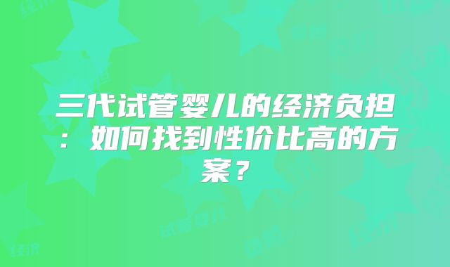 三代试管婴儿的经济负担：如何找到性价比高的方案？