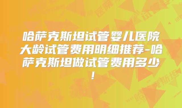 哈萨克斯坦试管婴儿医院大龄试管费用明细推荐-哈萨克斯坦做试管费用多少！