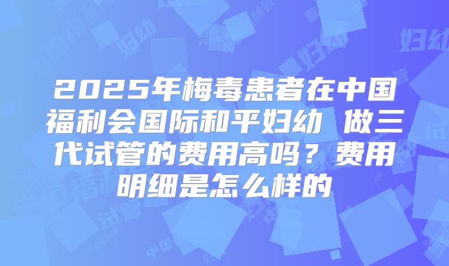 2025年梅毒患者在中国福利会国际和平妇幼 做三代试管的费用高吗?费用明细是怎么样的