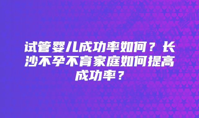试管婴儿成功率如何？长沙不孕不育家庭如何提高成功率？