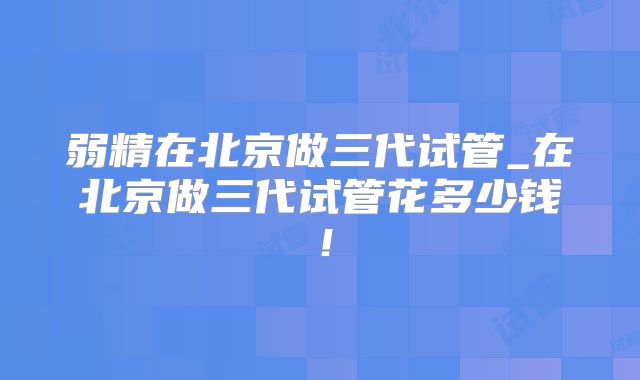 弱精在北京做三代试管_在北京做三代试管花多少钱！