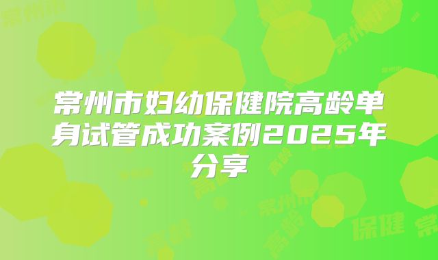 常州市妇幼保健院高龄单身试管成功案例2025年分享