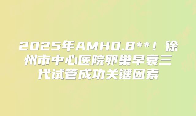 2025年AMH0.8**！徐州市中心医院卵巢早衰三代试管成功关键因素