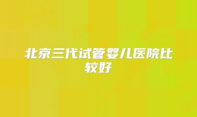 北京三代试管婴儿医院比较好