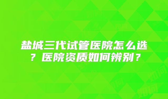 盐城三代试管医院怎么选？医院资质如何辨别？