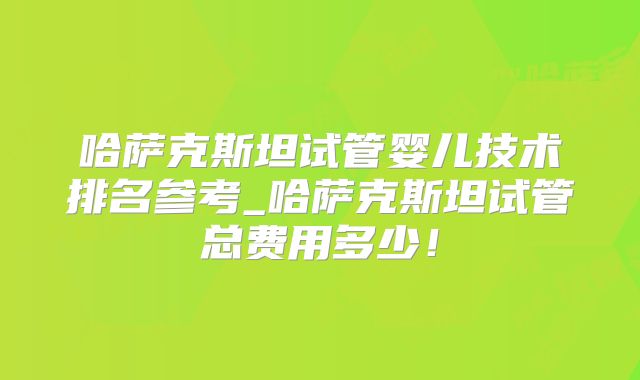 哈萨克斯坦试管婴儿技术排名参考_哈萨克斯坦试管总费用多少！
