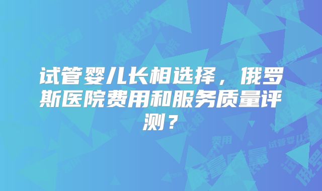 试管婴儿长相选择，俄罗斯医院费用和服务质量评测？