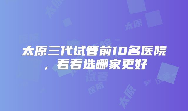太原三代试管前10名医院，看看选哪家更好