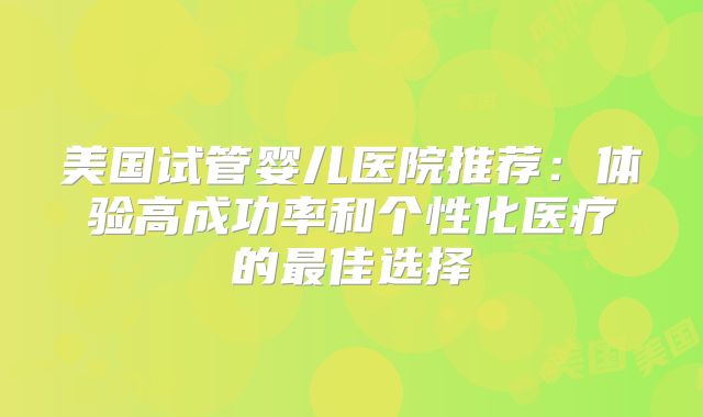 美国试管婴儿医院推荐：体验高成功率和个性化医疗的最佳选择