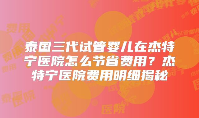 泰国三代试管婴儿在杰特宁医院怎么节省费用？杰特宁医院费用明细揭秘