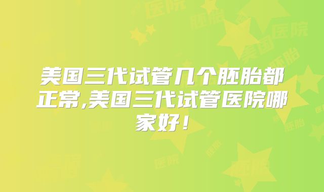 美国三代试管几个胚胎都正常,美国三代试管医院哪家好！