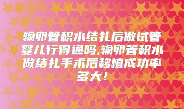 输卵管积水结扎后做试管婴儿行得通吗,输卵管积水做结扎手术后移植成功率多大！