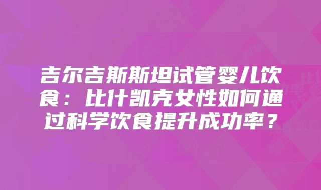 吉尔吉斯斯坦试管婴儿饮食：比什凯克女性如何通过科学饮食提升成功率？