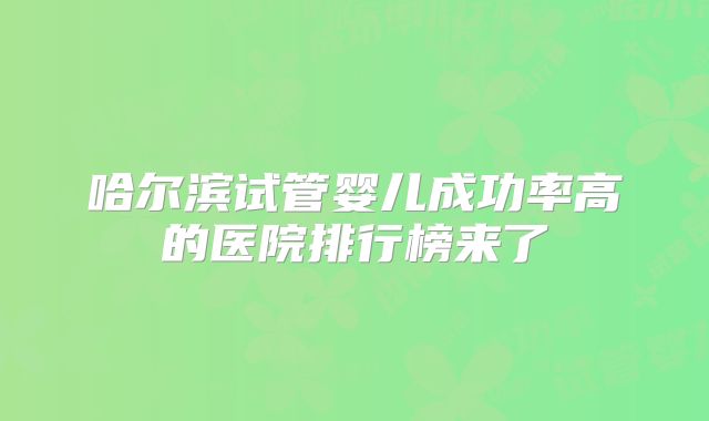 哈尔滨试管婴儿成功率高的医院排行榜来了