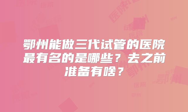 鄂州能做三代试管的医院最有名的是哪些？去之前准备有啥？
