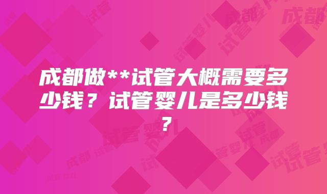 成都做**试管大概需要多少钱？试管婴儿是多少钱？