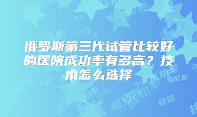 俄罗斯第三代试管比较好的医院成功率有多高?技术怎么选择