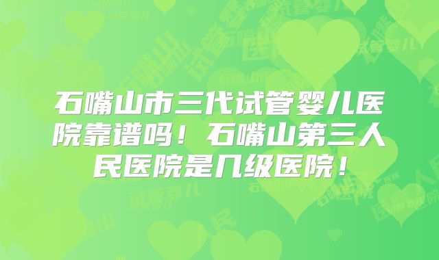 石嘴山市三代试管婴儿医院靠谱吗！石嘴山第三人民医院是几级医院！