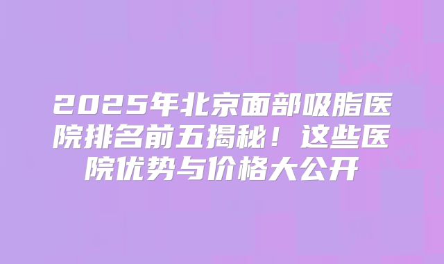 2025年北京面部吸脂医院排名前五揭秘！这些医院优势与价格大公开