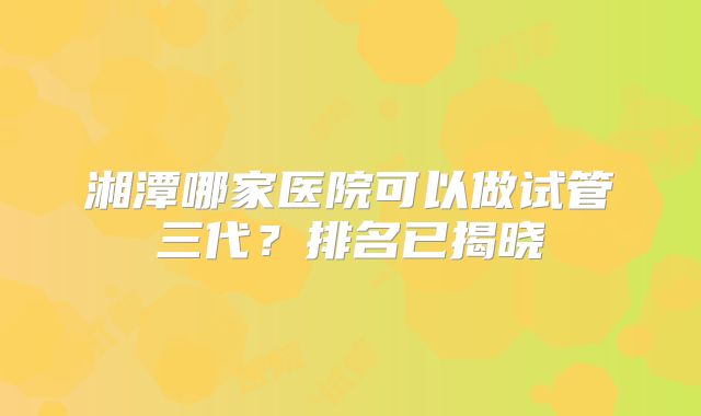 湘潭哪家医院可以做试管三代？排名已揭晓