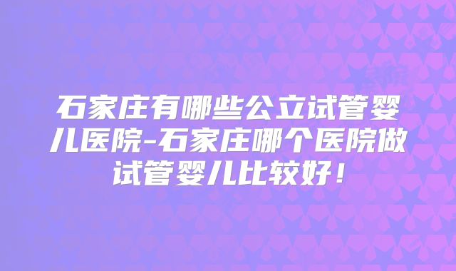 石家庄有哪些公立试管婴儿医院-石家庄哪个医院做试管婴儿比较好!