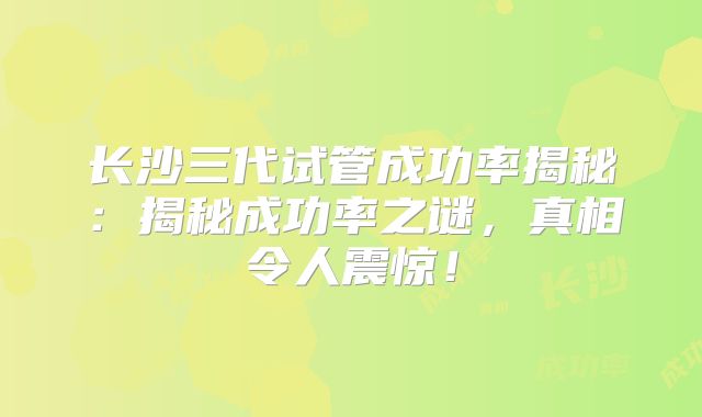 长沙三代试管成功率揭秘：揭秘成功率之谜，真相令人震惊！