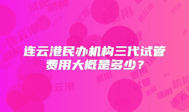 连云港民办机构三代试管费用大概是多少？