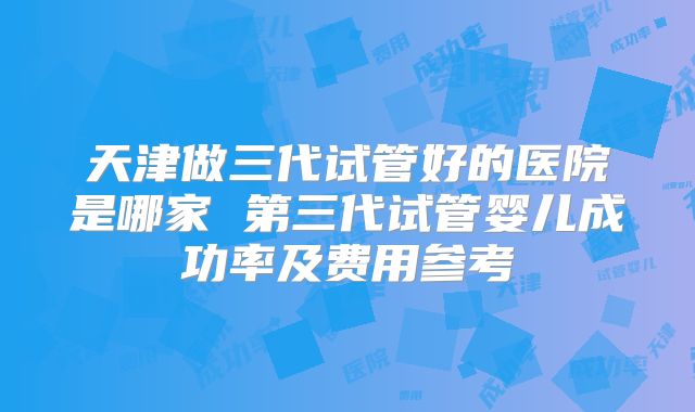 天津做三代试管好的医院是哪家 第三代试管婴儿成功率及费用参考