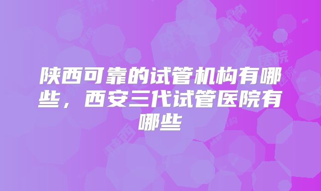 陕西可靠的试管机构有哪些，西安三代试管医院有哪些