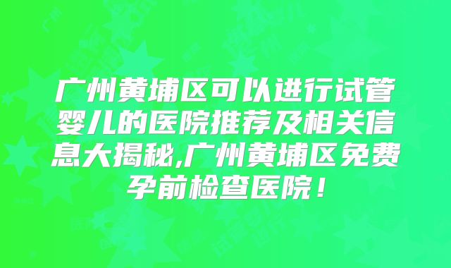 广州黄埔区可以进行试管婴儿的医院推荐及相关信息大揭秘,广州黄埔区免费孕前检查医院！