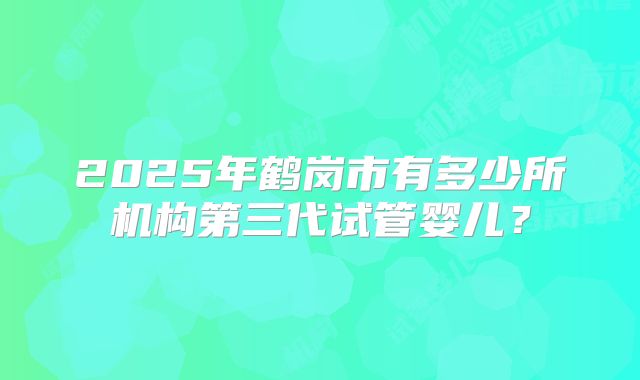 2025年鹤岗市有多少所机构第三代试管婴儿?