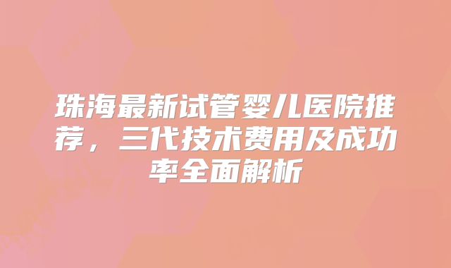 珠海最新试管婴儿医院推荐，三代技术费用及成功率全面解析