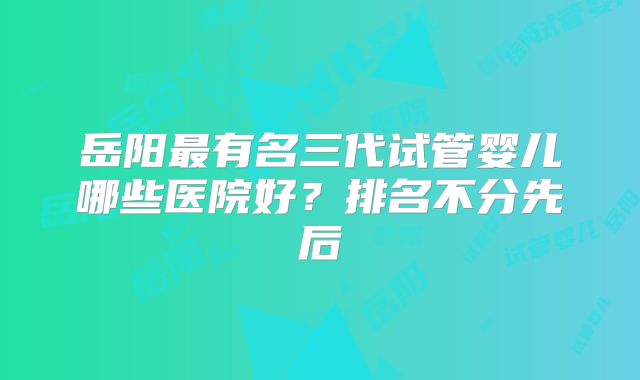 岳阳最有名三代试管婴儿哪些医院好?排名不分先后