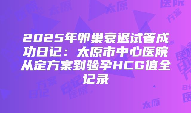 2025年卵巢衰退试管成功日记:太原市中心医院从定方案到验孕HCG值全记录