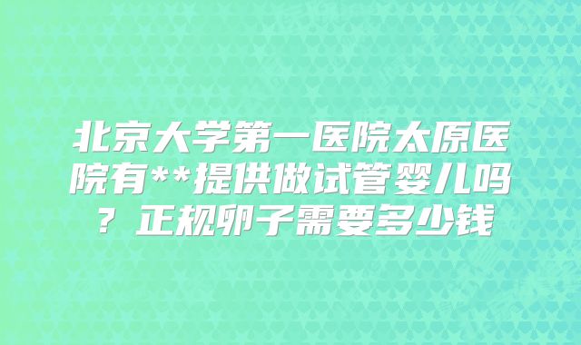 北京大学第一医院太原医院有**提供做试管婴儿吗？正规卵子需要多少钱