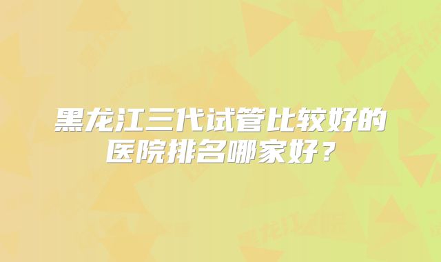 黑龙江三代试管比较好的医院排名哪家好？