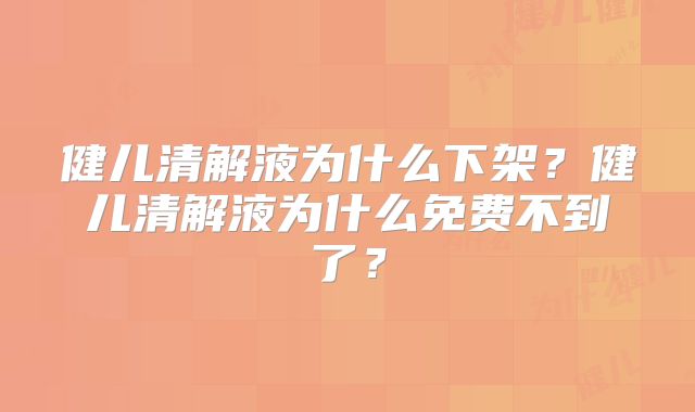 健儿清解液为什么下架?健儿清解液为什么免费不到了?