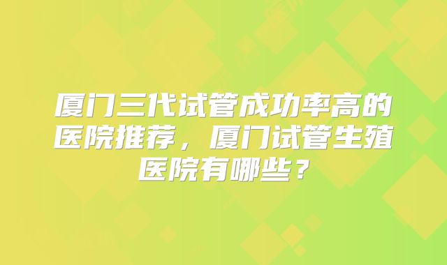 厦门三代试管成功率高的医院推荐，厦门试管生殖医院有哪些？