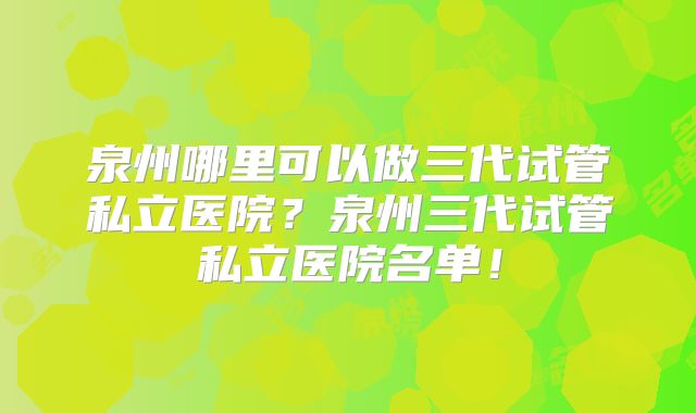 泉州哪里可以做三代试管私立医院?泉州三代试管私立医院名单!