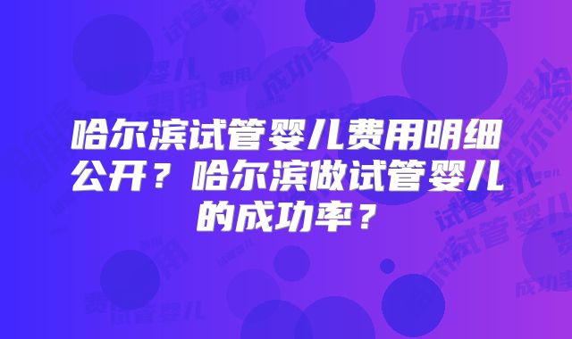 哈尔滨试管婴儿费用明细公开？哈尔滨做试管婴儿的成功率？