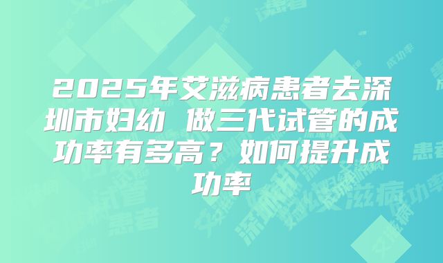2025年艾滋病患者去深圳市妇幼 做三代试管的成功率有多高?如何提升成功率