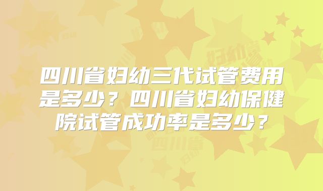 四川省妇幼三代试管费用是多少？四川省妇幼保健院试管成功率是多少？