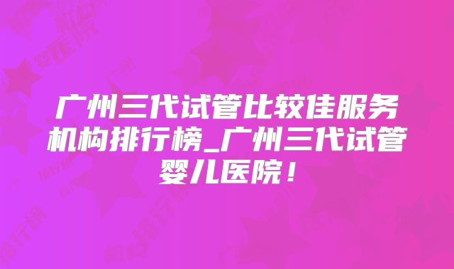 广州三代试管比较佳服务机构排行榜_广州三代试管婴儿医院！