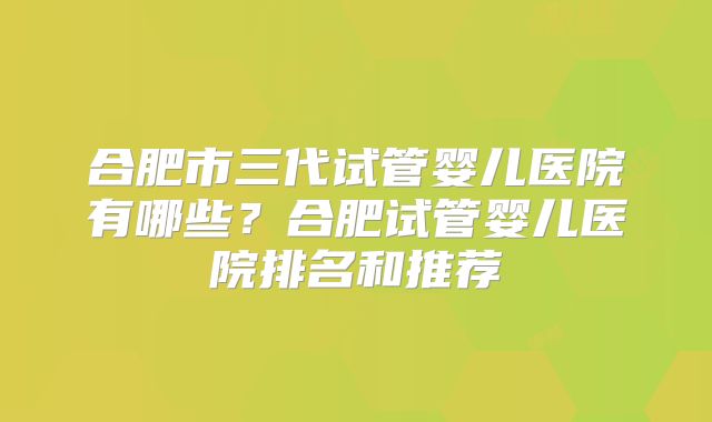 合肥市三代试管婴儿医院有哪些？合肥试管婴儿医院排名和推荐