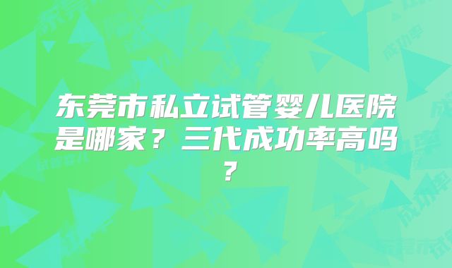 东莞市私立试管婴儿医院是哪家？三代成功率高吗？